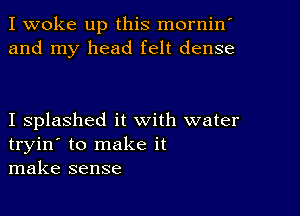 I woke up this mornin'
and my head felt dense

I splashed it with water
tryin' to make it
make sense