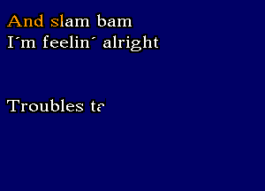 And Slam bam
I'm feelin alright

Troubles t?