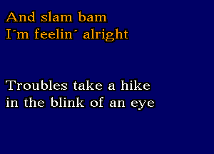 And Slam bam
I'm feelin alright

Troubles take a hike
in the blink of an eye