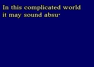 In this complicated world
it may sound absu'