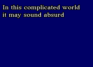 In this complicated world
it may sound absurd