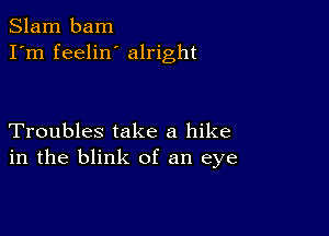 Slam bam
I'm feelin alright

Troubles take a hike
in the blink of an eye