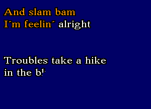 And Slam bam
I'm feelin alright

Troubles take a hike
in the b'