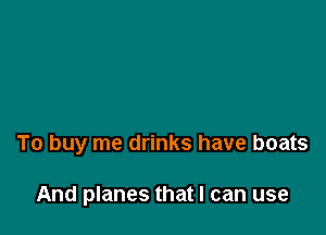To buy me drinks have boats

And planes that I can use