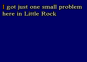 I got just one small problem
here in Little Rock