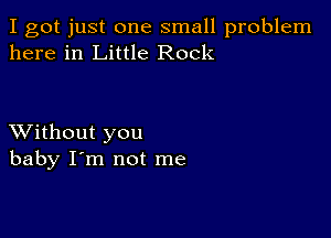 I got just one small problem
here in Little Rock

XVithout you
baby I'm not me