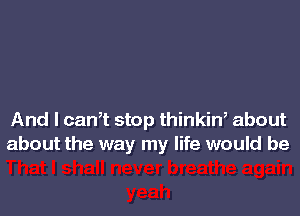 And I can,t stop thinkin, about
about the way my life would be