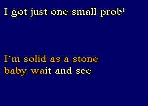 I got just one small prob1

I m solid as a stone
baby wait and see