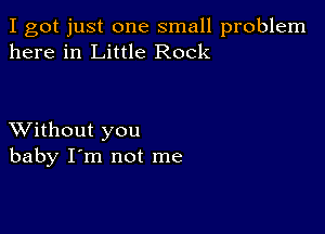 I got just one small problem
here in Little Rock

XVithout you
baby I'm not me