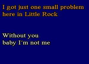 I got just one small problem
here in Little Rock

XVithout you
baby I'm not me