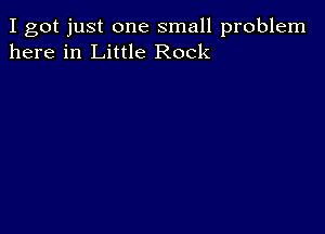 I got just one small problem
here in Little Rock