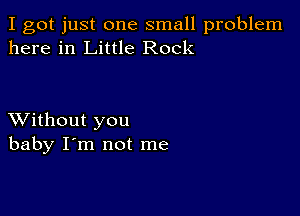 I got just one small problem
here in Little Rock

XVithout you
baby I'm not me