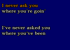 I never ask you
Where you're goin'

I ve never asked you
where you've been