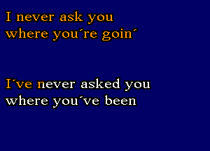 I never ask you
Where you're goin'

I ve never asked you
where you've been