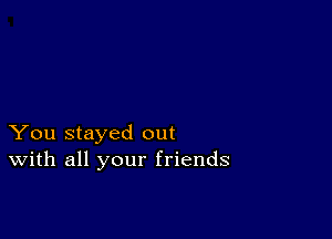 You stayed out
With all your friends