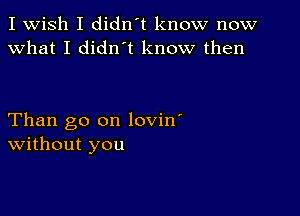 I Wish I didn't know now
What I diant know then

Than go on lovin'
without you