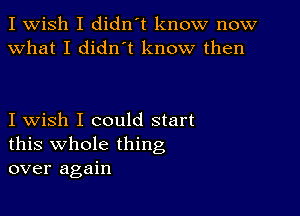 I Wish I didn't know now
What I diant know then

I wish I could start
this whole thing
over again