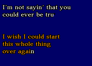 I'm not sayin' that you
could ever be tru

I wish I could start
this whole thing
over again