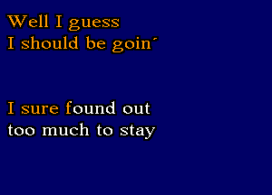 XVell I guess
I should be goin'

I sure found out
too much to stay