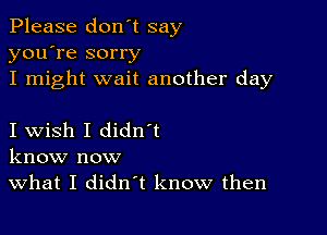 Please don't say
you're sorry

I might wait another day

I wish I didn t
know now

What I didn't know then