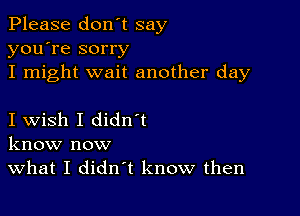 Please don't say
you're sorry

I might wait another day

I wish I didn t
know now

What I didn't know then