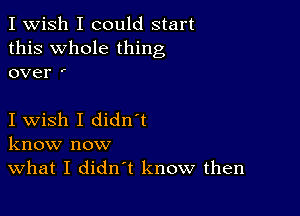 I Wish I could start
this Whole thing
over '

I wish I didn t
know now
What I didn't know then