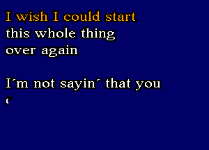 I Wish I could start
this Whole thing
over again

I m not sayin' that you