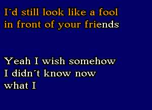 I'd still look like a fool
in front of your friends

Yeah I wish somehow
I didn't know now
What I