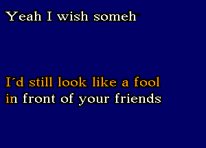 Yeah I wish someh

I d still look like a fool
in front of your friends