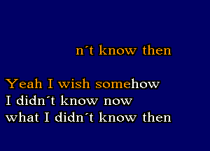 n't know then

Yeah I wish somehow
I didn't know now
What I didn't know then