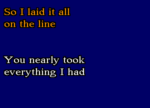 So I laid it all
on the line

You nearly took
everything I had