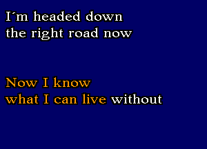 I'm headed down
the right road now

Now I know
What I can live without