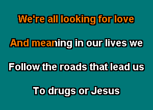 We're all looking for love

And meaning in our lives we
Follow the roads that lead us

To drugs or Jesus