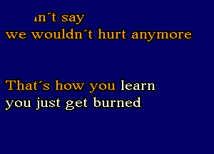 xn't say
we wouldn't hurt anymore

That's how you learn
you just get burned