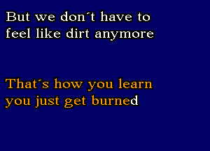 But we don't have to
feel like dirt anymore

That's how you learn
you just get burned