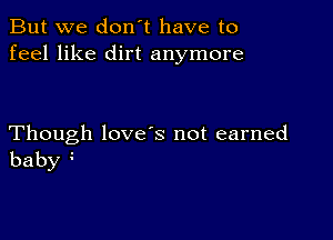 But we don't have to
feel like dirt anymore

Though love s not earned
baby