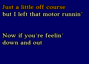 Just a little off course
but I left that motor runnin'

Now if you're feelin'
down and out