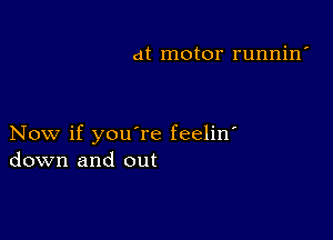 at motor runnin'

Now if youTe feelin'
down and out