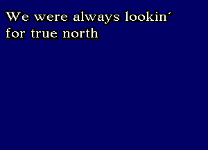 We were always lookin'
for true north