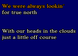 We were always lookin'
for true north

XVith our heads in the clouds
just a little off course