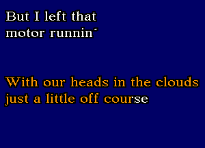 But I left that
motor runnin'

XVith our heads in the clouds
just a little off course