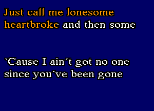 Just call me lonesome
heartbroke and then some

eCause I ain't got no one
since you've been gone