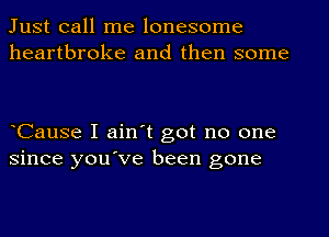 Just call me lonesome
heartbroke and then some

eCause I ain't got no one
since you've been gone