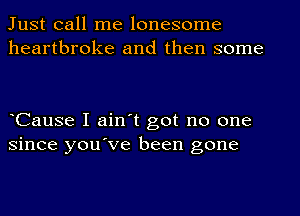 Just call me lonesome
heartbroke and then some

eCause I ain't got no one
since you've been gone