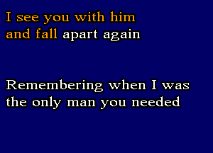 I see you with him
and fall apart again

Remembering when I was
the only man you needed