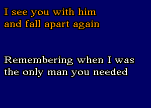 I see you with him
and fall apart again

Remembering when I was
the only man you needed