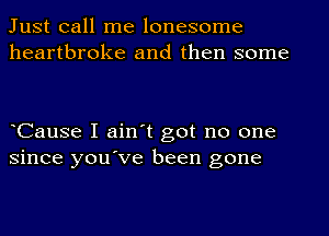 Just call me lonesome
heartbroke and then some

eCause I ain't got no one
since you've been gone