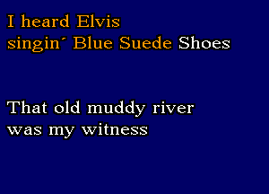 I heard Elvis
singin' Blue Suede Shoes

That old muddy river
was my witness