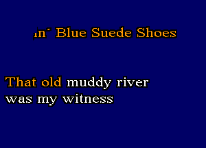 m' Blue Suede Shoes

That old muddy river
was my witness