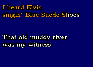 I heard Elvis
singin' Blue Suede Shoes

That old muddy river
was my witness